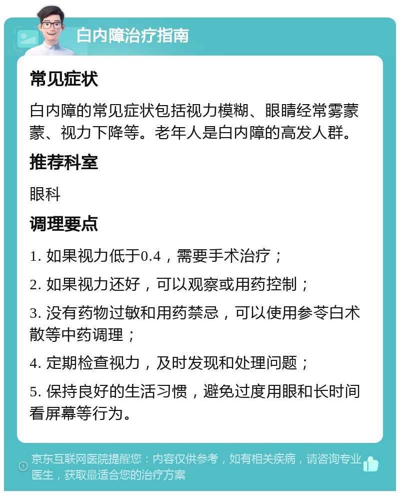 白内障治疗指南 常见症状 白内障的常见症状包括视力模糊、眼睛经常雾蒙蒙、视力下降等。老年人是白内障的高发人群。 推荐科室 眼科 调理要点 1. 如果视力低于0.4，需要手术治疗； 2. 如果视力还好，可以观察或用药控制； 3. 没有药物过敏和用药禁忌，可以使用参苓白术散等中药调理； 4. 定期检查视力，及时发现和处理问题； 5. 保持良好的生活习惯，避免过度用眼和长时间看屏幕等行为。