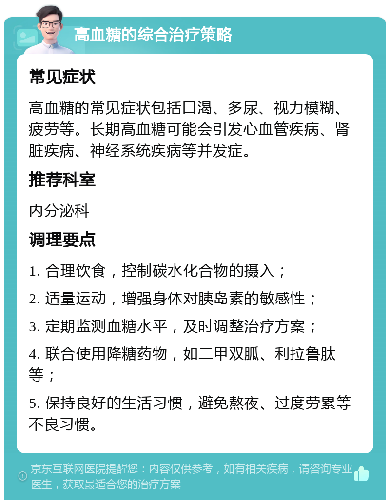 高血糖的综合治疗策略 常见症状 高血糖的常见症状包括口渴、多尿、视力模糊、疲劳等。长期高血糖可能会引发心血管疾病、肾脏疾病、神经系统疾病等并发症。 推荐科室 内分泌科 调理要点 1. 合理饮食，控制碳水化合物的摄入； 2. 适量运动，增强身体对胰岛素的敏感性； 3. 定期监测血糖水平，及时调整治疗方案； 4. 联合使用降糖药物，如二甲双胍、利拉鲁肽等； 5. 保持良好的生活习惯，避免熬夜、过度劳累等不良习惯。