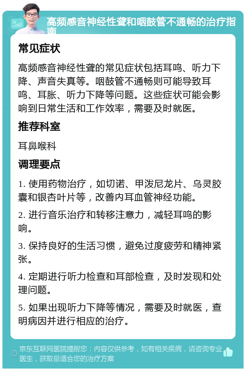 高频感音神经性聋和咽鼓管不通畅的治疗指南 常见症状 高频感音神经性聋的常见症状包括耳鸣、听力下降、声音失真等。咽鼓管不通畅则可能导致耳鸣、耳胀、听力下降等问题。这些症状可能会影响到日常生活和工作效率，需要及时就医。 推荐科室 耳鼻喉科 调理要点 1. 使用药物治疗，如切诺、甲泼尼龙片、乌灵胶囊和银杏叶片等，改善内耳血管神经功能。 2. 进行音乐治疗和转移注意力，减轻耳鸣的影响。 3. 保持良好的生活习惯，避免过度疲劳和精神紧张。 4. 定期进行听力检查和耳部检查，及时发现和处理问题。 5. 如果出现听力下降等情况，需要及时就医，查明病因并进行相应的治疗。