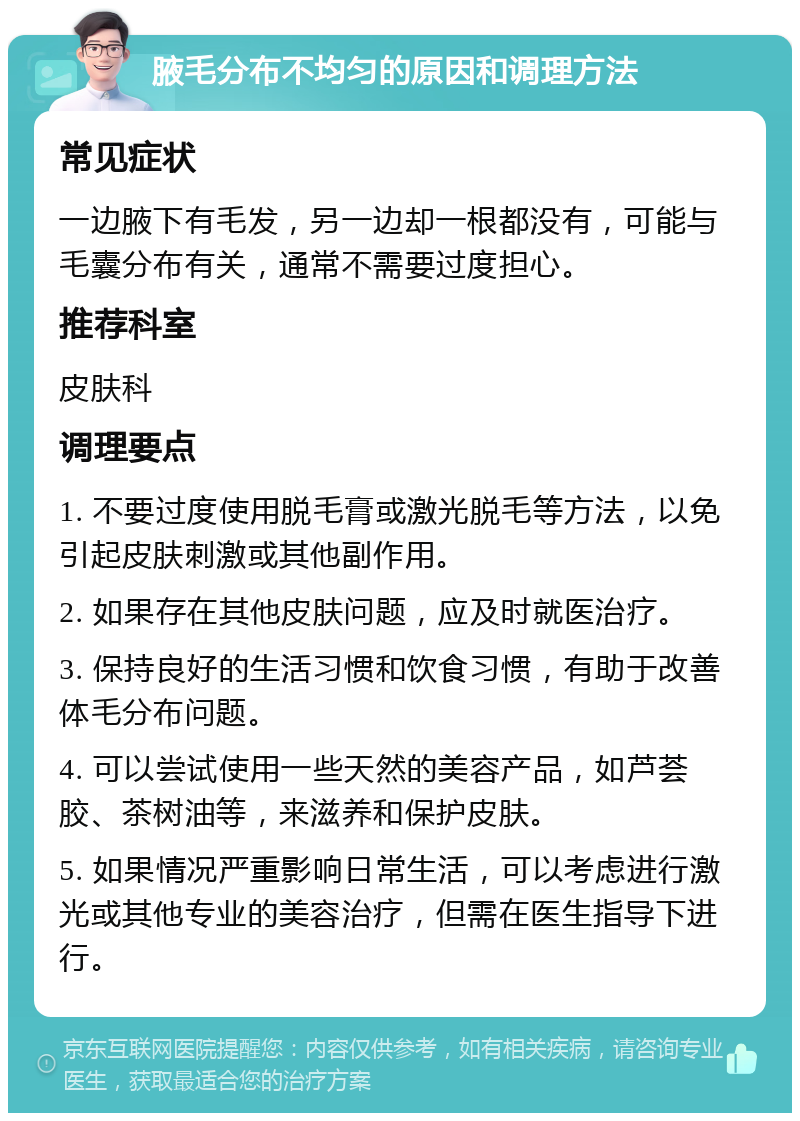 腋毛分布不均匀的原因和调理方法 常见症状 一边腋下有毛发，另一边却一根都没有，可能与毛囊分布有关，通常不需要过度担心。 推荐科室 皮肤科 调理要点 1. 不要过度使用脱毛膏或激光脱毛等方法，以免引起皮肤刺激或其他副作用。 2. 如果存在其他皮肤问题，应及时就医治疗。 3. 保持良好的生活习惯和饮食习惯，有助于改善体毛分布问题。 4. 可以尝试使用一些天然的美容产品，如芦荟胶、茶树油等，来滋养和保护皮肤。 5. 如果情况严重影响日常生活，可以考虑进行激光或其他专业的美容治疗，但需在医生指导下进行。