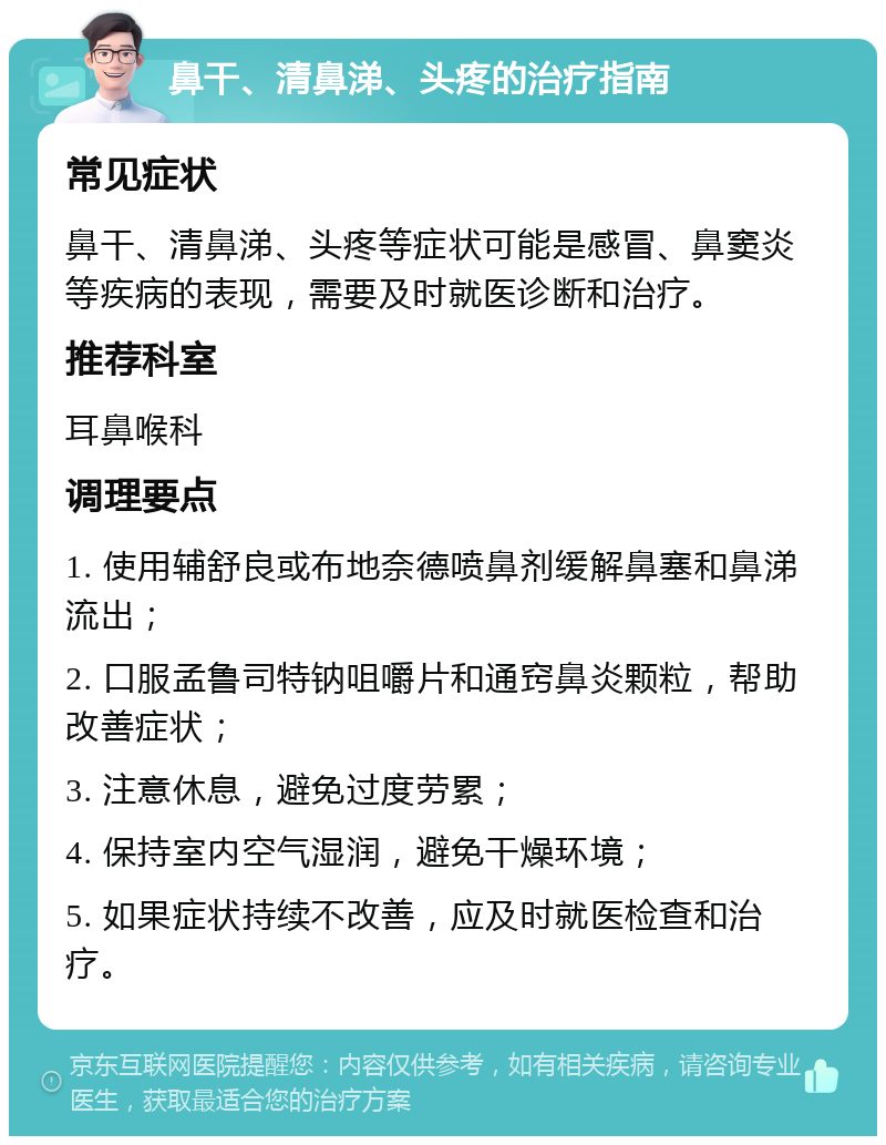 鼻干、清鼻涕、头疼的治疗指南 常见症状 鼻干、清鼻涕、头疼等症状可能是感冒、鼻窦炎等疾病的表现，需要及时就医诊断和治疗。 推荐科室 耳鼻喉科 调理要点 1. 使用辅舒良或布地奈德喷鼻剂缓解鼻塞和鼻涕流出； 2. 口服孟鲁司特钠咀嚼片和通窍鼻炎颗粒，帮助改善症状； 3. 注意休息，避免过度劳累； 4. 保持室内空气湿润，避免干燥环境； 5. 如果症状持续不改善，应及时就医检查和治疗。