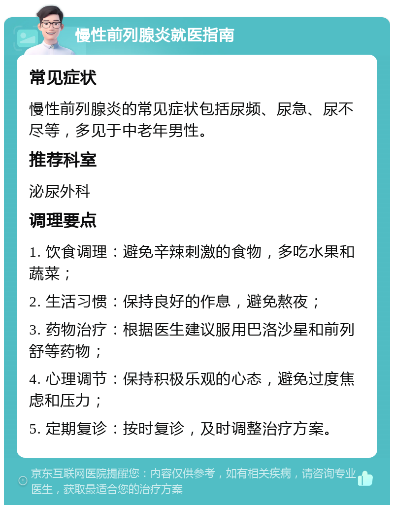 慢性前列腺炎就医指南 常见症状 慢性前列腺炎的常见症状包括尿频、尿急、尿不尽等，多见于中老年男性。 推荐科室 泌尿外科 调理要点 1. 饮食调理：避免辛辣刺激的食物，多吃水果和蔬菜； 2. 生活习惯：保持良好的作息，避免熬夜； 3. 药物治疗：根据医生建议服用巴洛沙星和前列舒等药物； 4. 心理调节：保持积极乐观的心态，避免过度焦虑和压力； 5. 定期复诊：按时复诊，及时调整治疗方案。