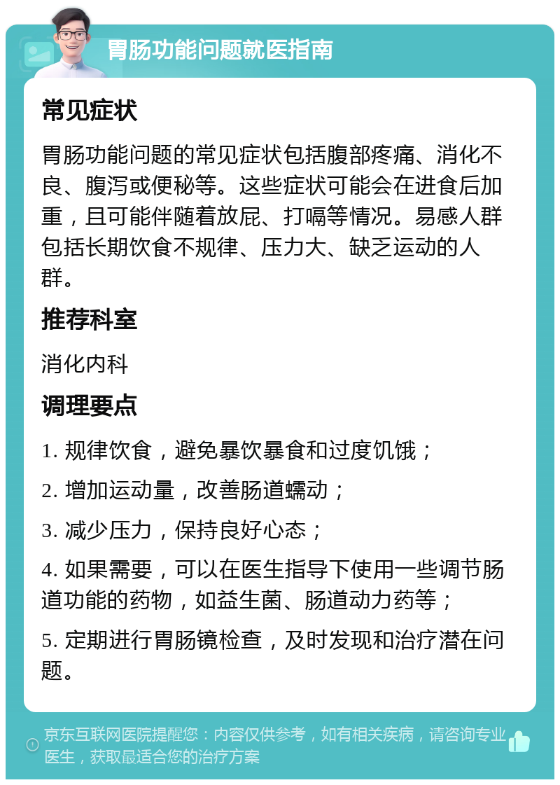 胃肠功能问题就医指南 常见症状 胃肠功能问题的常见症状包括腹部疼痛、消化不良、腹泻或便秘等。这些症状可能会在进食后加重，且可能伴随着放屁、打嗝等情况。易感人群包括长期饮食不规律、压力大、缺乏运动的人群。 推荐科室 消化内科 调理要点 1. 规律饮食，避免暴饮暴食和过度饥饿； 2. 增加运动量，改善肠道蠕动； 3. 减少压力，保持良好心态； 4. 如果需要，可以在医生指导下使用一些调节肠道功能的药物，如益生菌、肠道动力药等； 5. 定期进行胃肠镜检查，及时发现和治疗潜在问题。