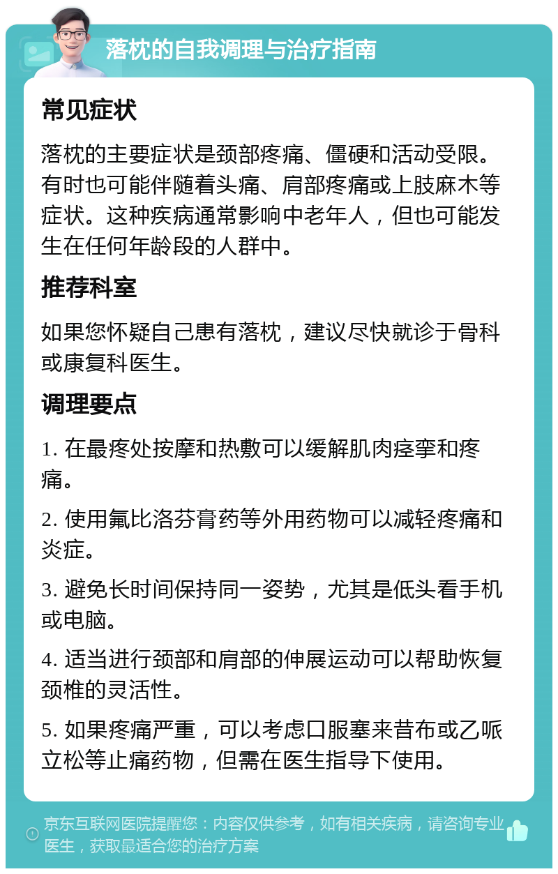 落枕的自我调理与治疗指南 常见症状 落枕的主要症状是颈部疼痛、僵硬和活动受限。有时也可能伴随着头痛、肩部疼痛或上肢麻木等症状。这种疾病通常影响中老年人，但也可能发生在任何年龄段的人群中。 推荐科室 如果您怀疑自己患有落枕，建议尽快就诊于骨科或康复科医生。 调理要点 1. 在最疼处按摩和热敷可以缓解肌肉痉挛和疼痛。 2. 使用氟比洛芬膏药等外用药物可以减轻疼痛和炎症。 3. 避免长时间保持同一姿势，尤其是低头看手机或电脑。 4. 适当进行颈部和肩部的伸展运动可以帮助恢复颈椎的灵活性。 5. 如果疼痛严重，可以考虑口服塞来昔布或乙哌立松等止痛药物，但需在医生指导下使用。