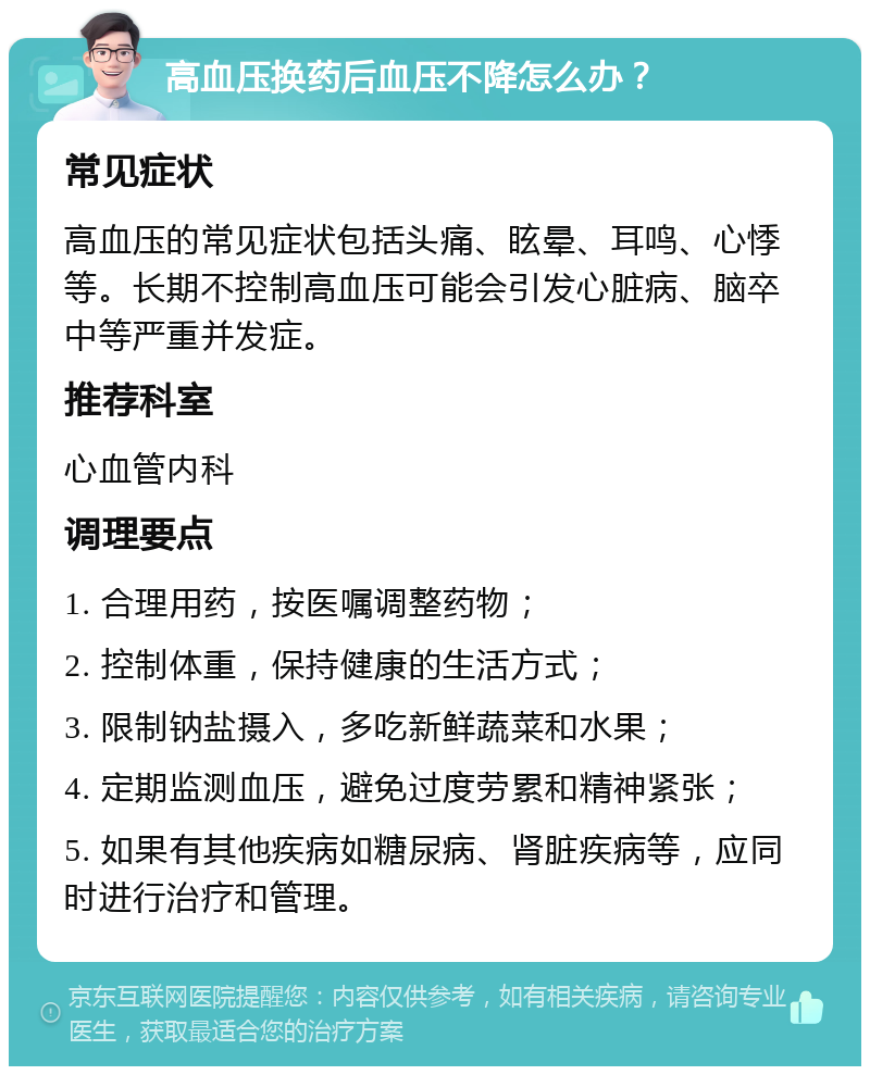 高血压换药后血压不降怎么办？ 常见症状 高血压的常见症状包括头痛、眩晕、耳鸣、心悸等。长期不控制高血压可能会引发心脏病、脑卒中等严重并发症。 推荐科室 心血管内科 调理要点 1. 合理用药，按医嘱调整药物； 2. 控制体重，保持健康的生活方式； 3. 限制钠盐摄入，多吃新鲜蔬菜和水果； 4. 定期监测血压，避免过度劳累和精神紧张； 5. 如果有其他疾病如糖尿病、肾脏疾病等，应同时进行治疗和管理。