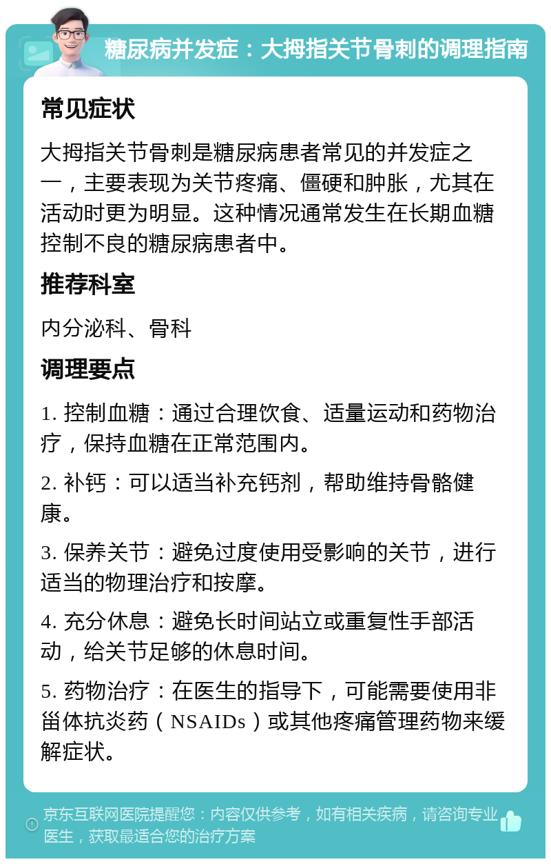 糖尿病并发症：大拇指关节骨刺的调理指南 常见症状 大拇指关节骨刺是糖尿病患者常见的并发症之一，主要表现为关节疼痛、僵硬和肿胀，尤其在活动时更为明显。这种情况通常发生在长期血糖控制不良的糖尿病患者中。 推荐科室 内分泌科、骨科 调理要点 1. 控制血糖：通过合理饮食、适量运动和药物治疗，保持血糖在正常范围内。 2. 补钙：可以适当补充钙剂，帮助维持骨骼健康。 3. 保养关节：避免过度使用受影响的关节，进行适当的物理治疗和按摩。 4. 充分休息：避免长时间站立或重复性手部活动，给关节足够的休息时间。 5. 药物治疗：在医生的指导下，可能需要使用非甾体抗炎药（NSAIDs）或其他疼痛管理药物来缓解症状。