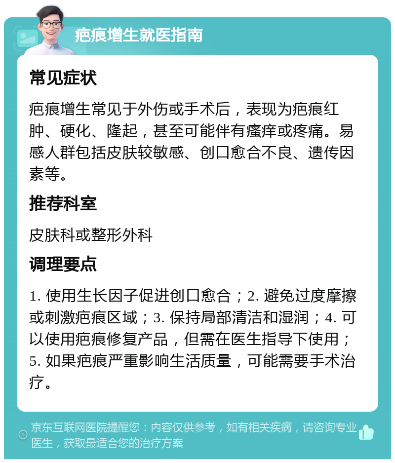 疤痕增生就医指南 常见症状 疤痕增生常见于外伤或手术后，表现为疤痕红肿、硬化、隆起，甚至可能伴有瘙痒或疼痛。易感人群包括皮肤较敏感、创口愈合不良、遗传因素等。 推荐科室 皮肤科或整形外科 调理要点 1. 使用生长因子促进创口愈合；2. 避免过度摩擦或刺激疤痕区域；3. 保持局部清洁和湿润；4. 可以使用疤痕修复产品，但需在医生指导下使用；5. 如果疤痕严重影响生活质量，可能需要手术治疗。