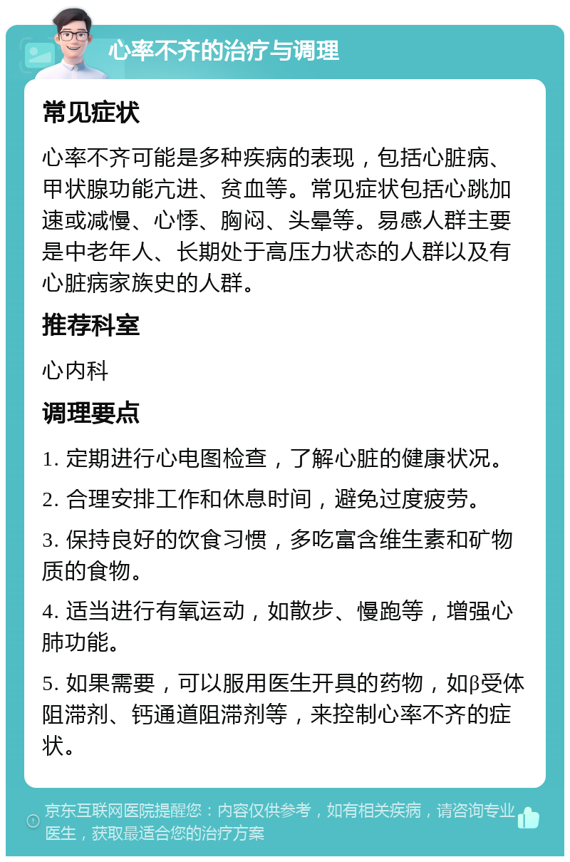 心率不齐的治疗与调理 常见症状 心率不齐可能是多种疾病的表现，包括心脏病、甲状腺功能亢进、贫血等。常见症状包括心跳加速或减慢、心悸、胸闷、头晕等。易感人群主要是中老年人、长期处于高压力状态的人群以及有心脏病家族史的人群。 推荐科室 心内科 调理要点 1. 定期进行心电图检查，了解心脏的健康状况。 2. 合理安排工作和休息时间，避免过度疲劳。 3. 保持良好的饮食习惯，多吃富含维生素和矿物质的食物。 4. 适当进行有氧运动，如散步、慢跑等，增强心肺功能。 5. 如果需要，可以服用医生开具的药物，如β受体阻滞剂、钙通道阻滞剂等，来控制心率不齐的症状。