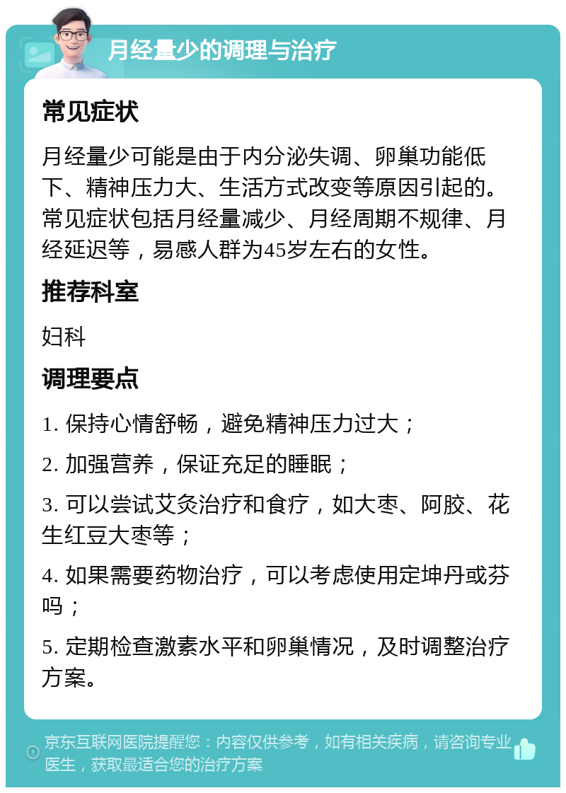 月经量少的调理与治疗 常见症状 月经量少可能是由于内分泌失调、卵巢功能低下、精神压力大、生活方式改变等原因引起的。常见症状包括月经量减少、月经周期不规律、月经延迟等，易感人群为45岁左右的女性。 推荐科室 妇科 调理要点 1. 保持心情舒畅，避免精神压力过大； 2. 加强营养，保证充足的睡眠； 3. 可以尝试艾灸治疗和食疗，如大枣、阿胶、花生红豆大枣等； 4. 如果需要药物治疗，可以考虑使用定坤丹或芬吗； 5. 定期检查激素水平和卵巢情况，及时调整治疗方案。