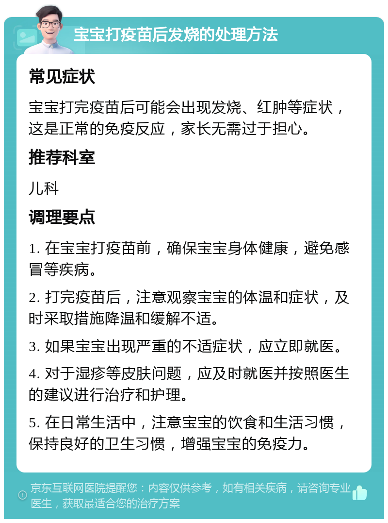 宝宝打疫苗后发烧的处理方法 常见症状 宝宝打完疫苗后可能会出现发烧、红肿等症状，这是正常的免疫反应，家长无需过于担心。 推荐科室 儿科 调理要点 1. 在宝宝打疫苗前，确保宝宝身体健康，避免感冒等疾病。 2. 打完疫苗后，注意观察宝宝的体温和症状，及时采取措施降温和缓解不适。 3. 如果宝宝出现严重的不适症状，应立即就医。 4. 对于湿疹等皮肤问题，应及时就医并按照医生的建议进行治疗和护理。 5. 在日常生活中，注意宝宝的饮食和生活习惯，保持良好的卫生习惯，增强宝宝的免疫力。