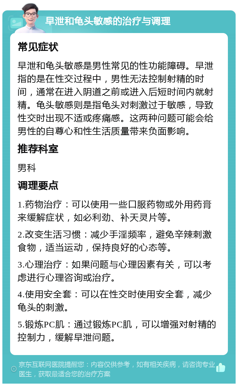 早泄和龟头敏感的治疗与调理 常见症状 早泄和龟头敏感是男性常见的性功能障碍。早泄指的是在性交过程中，男性无法控制射精的时间，通常在进入阴道之前或进入后短时间内就射精。龟头敏感则是指龟头对刺激过于敏感，导致性交时出现不适或疼痛感。这两种问题可能会给男性的自尊心和性生活质量带来负面影响。 推荐科室 男科 调理要点 1.药物治疗：可以使用一些口服药物或外用药膏来缓解症状，如必利劲、补天灵片等。 2.改变生活习惯：减少手淫频率，避免辛辣刺激食物，适当运动，保持良好的心态等。 3.心理治疗：如果问题与心理因素有关，可以考虑进行心理咨询或治疗。 4.使用安全套：可以在性交时使用安全套，减少龟头的刺激。 5.锻炼PC肌：通过锻炼PC肌，可以增强对射精的控制力，缓解早泄问题。