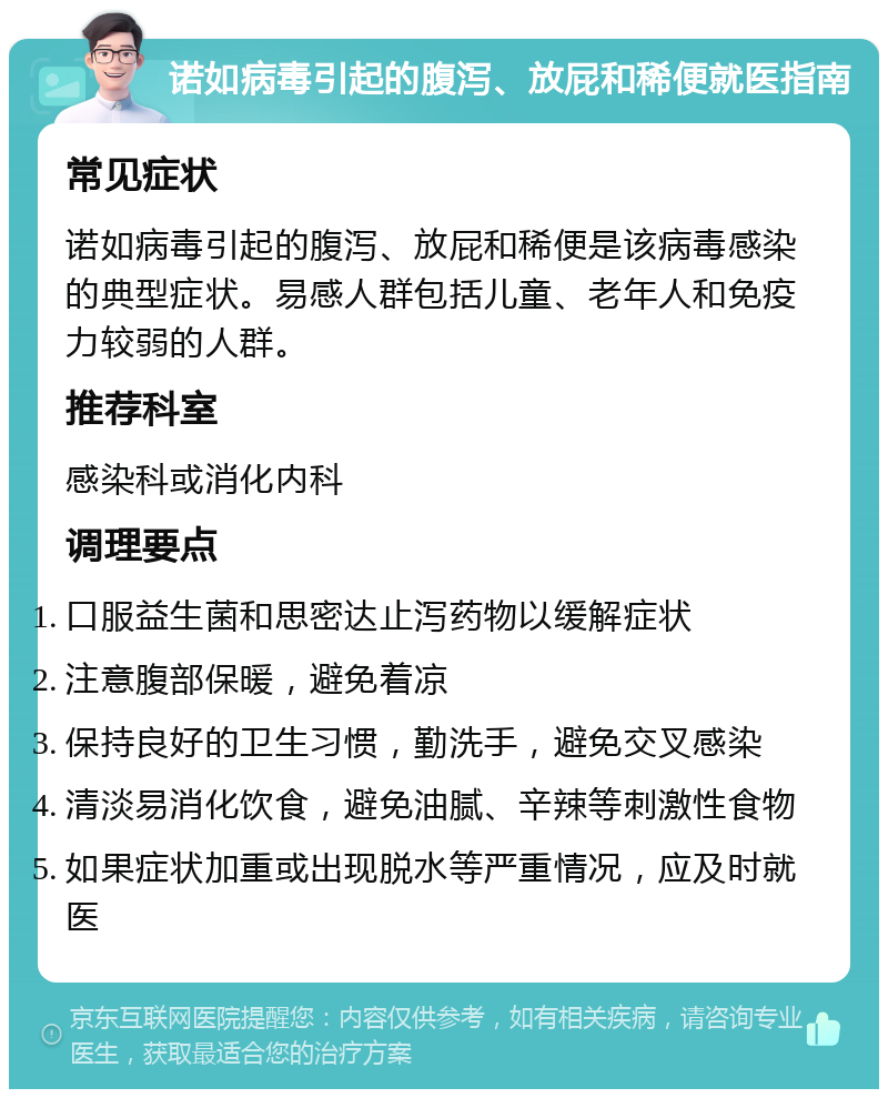 诺如病毒引起的腹泻、放屁和稀便就医指南 常见症状 诺如病毒引起的腹泻、放屁和稀便是该病毒感染的典型症状。易感人群包括儿童、老年人和免疫力较弱的人群。 推荐科室 感染科或消化内科 调理要点 口服益生菌和思密达止泻药物以缓解症状 注意腹部保暖，避免着凉 保持良好的卫生习惯，勤洗手，避免交叉感染 清淡易消化饮食，避免油腻、辛辣等刺激性食物 如果症状加重或出现脱水等严重情况，应及时就医