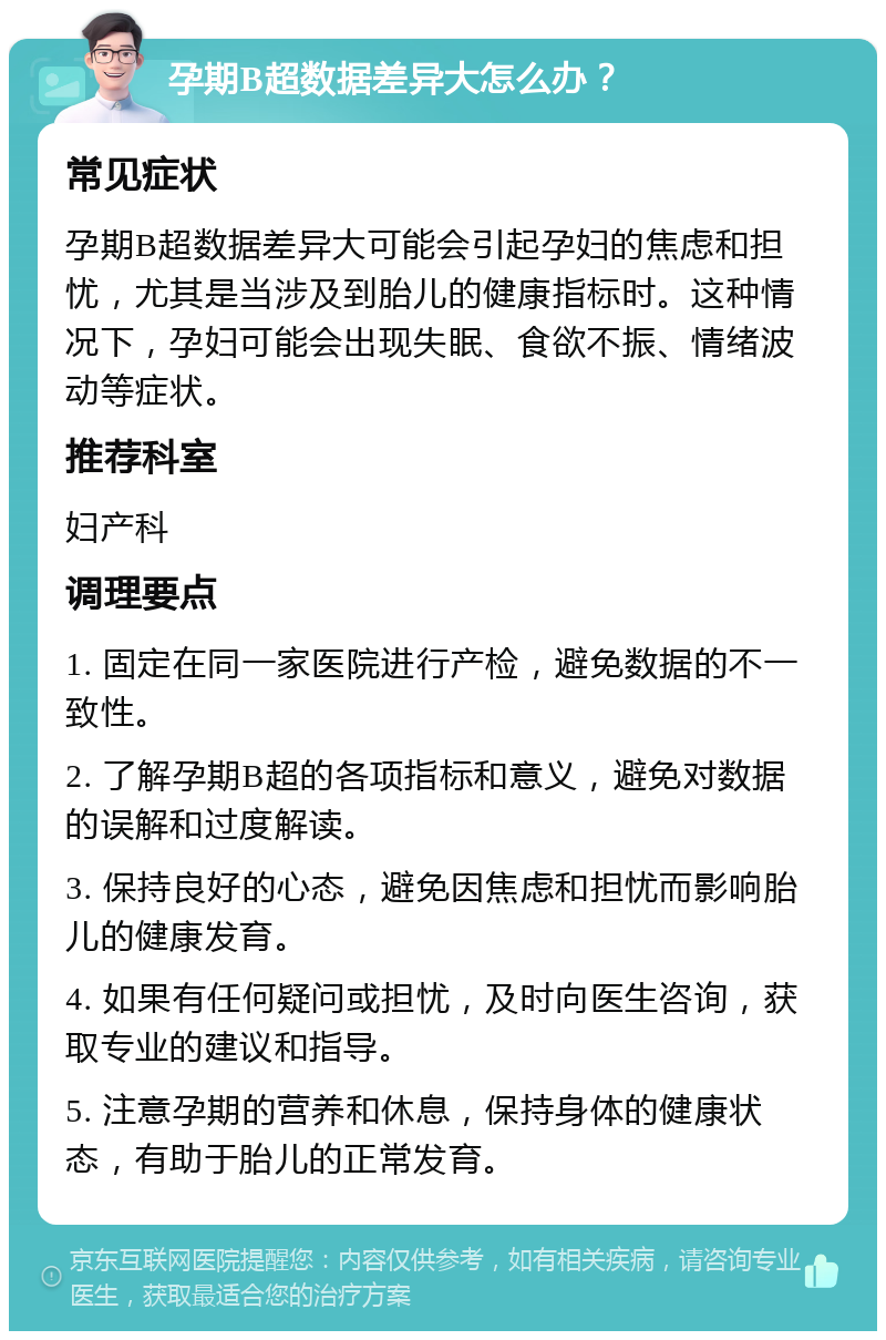 孕期B超数据差异大怎么办？ 常见症状 孕期B超数据差异大可能会引起孕妇的焦虑和担忧，尤其是当涉及到胎儿的健康指标时。这种情况下，孕妇可能会出现失眠、食欲不振、情绪波动等症状。 推荐科室 妇产科 调理要点 1. 固定在同一家医院进行产检，避免数据的不一致性。 2. 了解孕期B超的各项指标和意义，避免对数据的误解和过度解读。 3. 保持良好的心态，避免因焦虑和担忧而影响胎儿的健康发育。 4. 如果有任何疑问或担忧，及时向医生咨询，获取专业的建议和指导。 5. 注意孕期的营养和休息，保持身体的健康状态，有助于胎儿的正常发育。