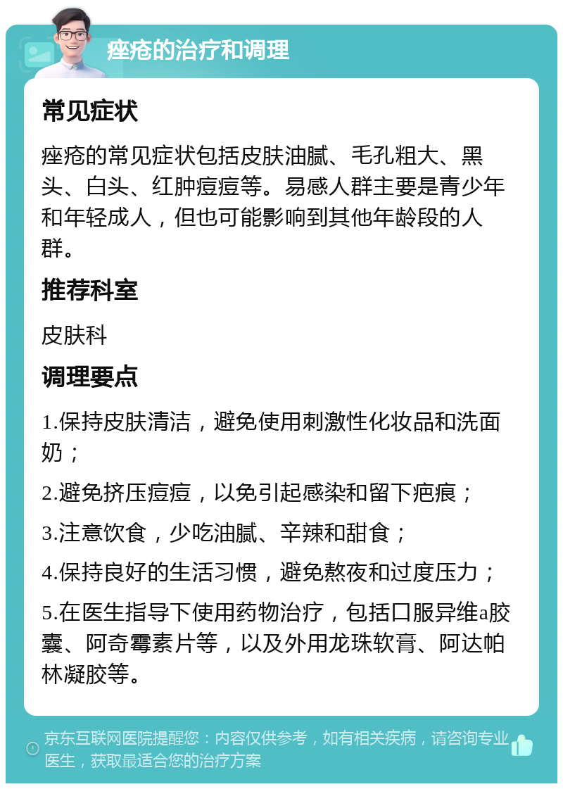 痤疮的治疗和调理 常见症状 痤疮的常见症状包括皮肤油腻、毛孔粗大、黑头、白头、红肿痘痘等。易感人群主要是青少年和年轻成人，但也可能影响到其他年龄段的人群。 推荐科室 皮肤科 调理要点 1.保持皮肤清洁，避免使用刺激性化妆品和洗面奶； 2.避免挤压痘痘，以免引起感染和留下疤痕； 3.注意饮食，少吃油腻、辛辣和甜食； 4.保持良好的生活习惯，避免熬夜和过度压力； 5.在医生指导下使用药物治疗，包括口服异维a胶囊、阿奇霉素片等，以及外用龙珠软膏、阿达帕林凝胶等。