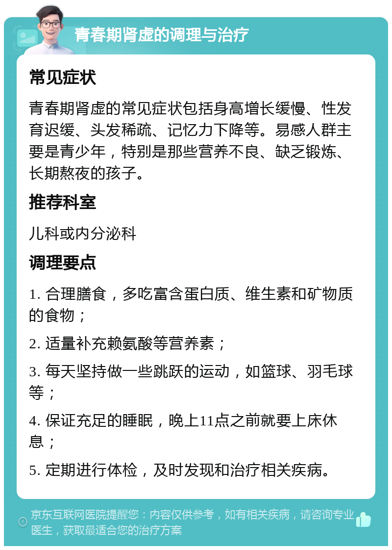 青春期肾虚的调理与治疗 常见症状 青春期肾虚的常见症状包括身高增长缓慢、性发育迟缓、头发稀疏、记忆力下降等。易感人群主要是青少年，特别是那些营养不良、缺乏锻炼、长期熬夜的孩子。 推荐科室 儿科或内分泌科 调理要点 1. 合理膳食，多吃富含蛋白质、维生素和矿物质的食物； 2. 适量补充赖氨酸等营养素； 3. 每天坚持做一些跳跃的运动，如篮球、羽毛球等； 4. 保证充足的睡眠，晚上11点之前就要上床休息； 5. 定期进行体检，及时发现和治疗相关疾病。