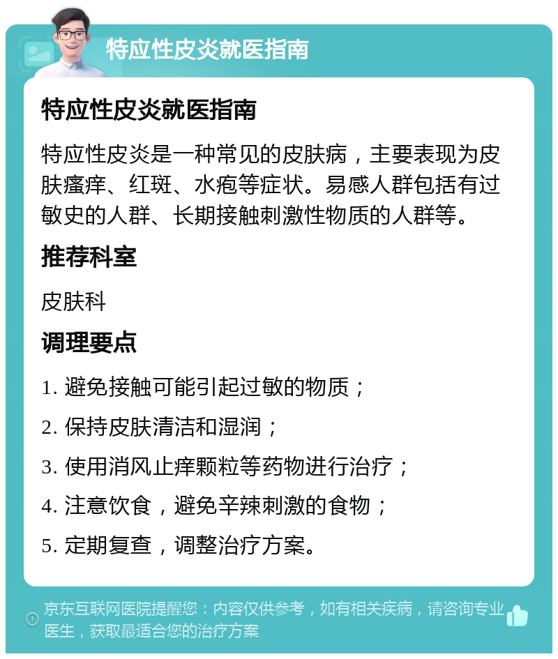 特应性皮炎就医指南 特应性皮炎就医指南 特应性皮炎是一种常见的皮肤病，主要表现为皮肤瘙痒、红斑、水疱等症状。易感人群包括有过敏史的人群、长期接触刺激性物质的人群等。 推荐科室 皮肤科 调理要点 1. 避免接触可能引起过敏的物质； 2. 保持皮肤清洁和湿润； 3. 使用消风止痒颗粒等药物进行治疗； 4. 注意饮食，避免辛辣刺激的食物； 5. 定期复查，调整治疗方案。