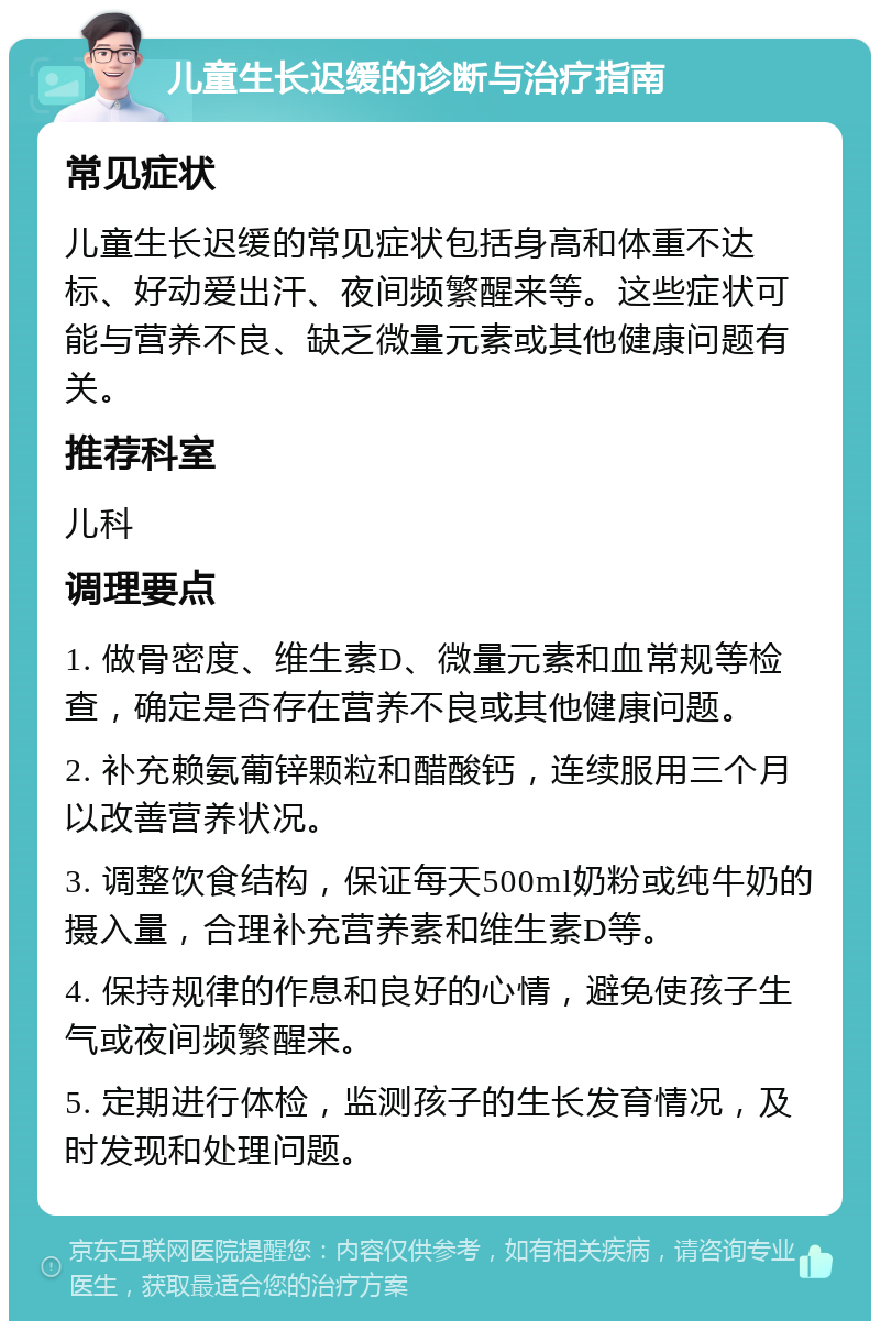 儿童生长迟缓的诊断与治疗指南 常见症状 儿童生长迟缓的常见症状包括身高和体重不达标、好动爱出汗、夜间频繁醒来等。这些症状可能与营养不良、缺乏微量元素或其他健康问题有关。 推荐科室 儿科 调理要点 1. 做骨密度、维生素D、微量元素和血常规等检查，确定是否存在营养不良或其他健康问题。 2. 补充赖氨葡锌颗粒和醋酸钙，连续服用三个月以改善营养状况。 3. 调整饮食结构，保证每天500ml奶粉或纯牛奶的摄入量，合理补充营养素和维生素D等。 4. 保持规律的作息和良好的心情，避免使孩子生气或夜间频繁醒来。 5. 定期进行体检，监测孩子的生长发育情况，及时发现和处理问题。