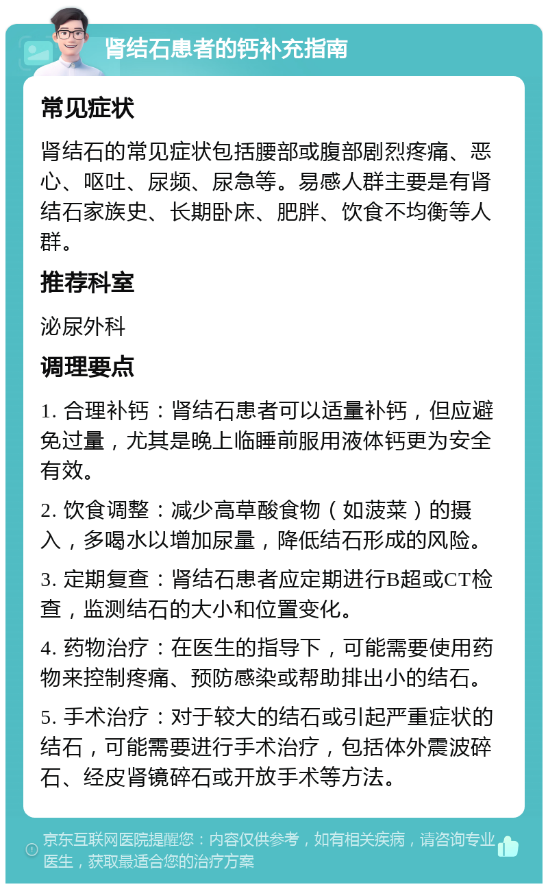 肾结石患者的钙补充指南 常见症状 肾结石的常见症状包括腰部或腹部剧烈疼痛、恶心、呕吐、尿频、尿急等。易感人群主要是有肾结石家族史、长期卧床、肥胖、饮食不均衡等人群。 推荐科室 泌尿外科 调理要点 1. 合理补钙：肾结石患者可以适量补钙，但应避免过量，尤其是晚上临睡前服用液体钙更为安全有效。 2. 饮食调整：减少高草酸食物（如菠菜）的摄入，多喝水以增加尿量，降低结石形成的风险。 3. 定期复查：肾结石患者应定期进行B超或CT检查，监测结石的大小和位置变化。 4. 药物治疗：在医生的指导下，可能需要使用药物来控制疼痛、预防感染或帮助排出小的结石。 5. 手术治疗：对于较大的结石或引起严重症状的结石，可能需要进行手术治疗，包括体外震波碎石、经皮肾镜碎石或开放手术等方法。