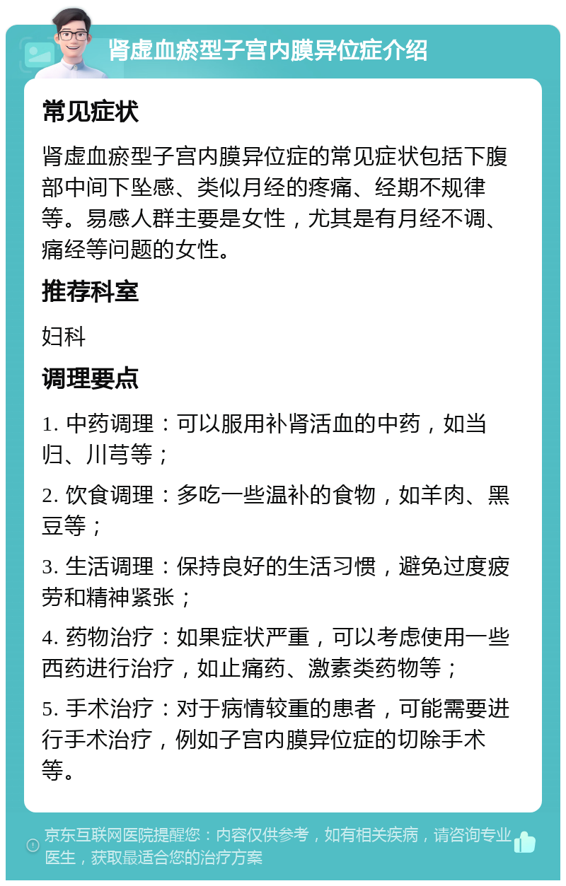 肾虚血瘀型子宫内膜异位症介绍 常见症状 肾虚血瘀型子宫内膜异位症的常见症状包括下腹部中间下坠感、类似月经的疼痛、经期不规律等。易感人群主要是女性，尤其是有月经不调、痛经等问题的女性。 推荐科室 妇科 调理要点 1. 中药调理：可以服用补肾活血的中药，如当归、川芎等； 2. 饮食调理：多吃一些温补的食物，如羊肉、黑豆等； 3. 生活调理：保持良好的生活习惯，避免过度疲劳和精神紧张； 4. 药物治疗：如果症状严重，可以考虑使用一些西药进行治疗，如止痛药、激素类药物等； 5. 手术治疗：对于病情较重的患者，可能需要进行手术治疗，例如子宫内膜异位症的切除手术等。