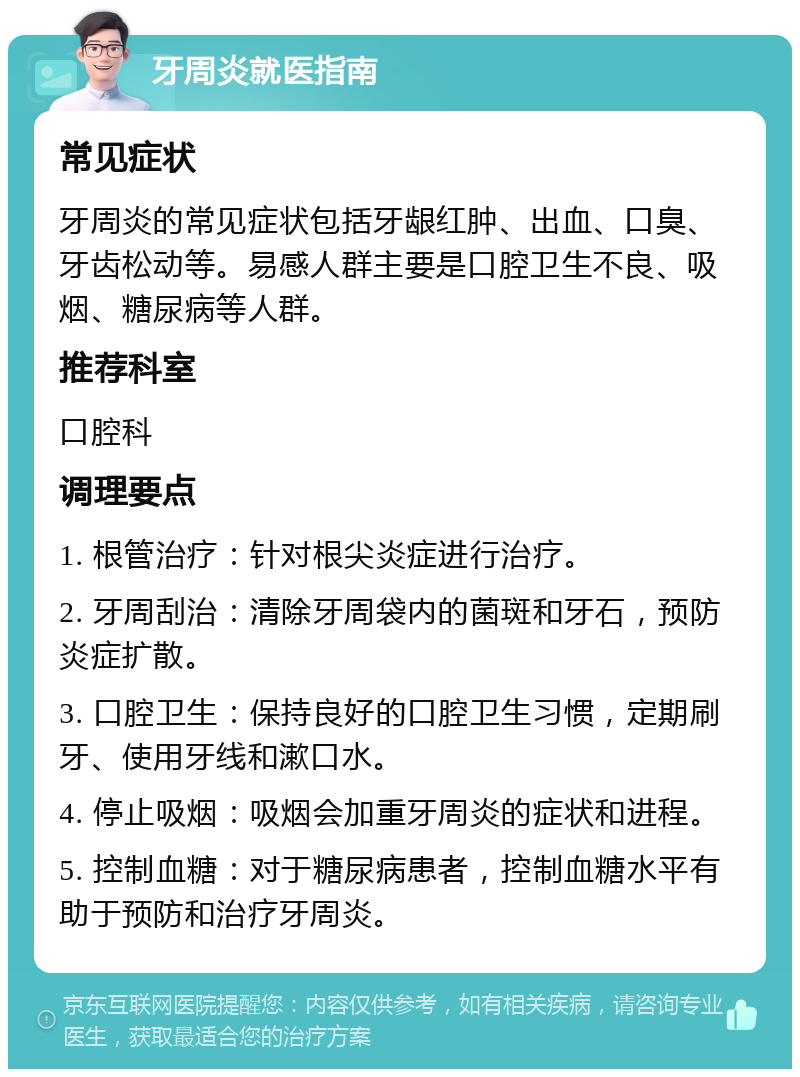 牙周炎就医指南 常见症状 牙周炎的常见症状包括牙龈红肿、出血、口臭、牙齿松动等。易感人群主要是口腔卫生不良、吸烟、糖尿病等人群。 推荐科室 口腔科 调理要点 1. 根管治疗：针对根尖炎症进行治疗。 2. 牙周刮治：清除牙周袋内的菌斑和牙石，预防炎症扩散。 3. 口腔卫生：保持良好的口腔卫生习惯，定期刷牙、使用牙线和漱口水。 4. 停止吸烟：吸烟会加重牙周炎的症状和进程。 5. 控制血糖：对于糖尿病患者，控制血糖水平有助于预防和治疗牙周炎。