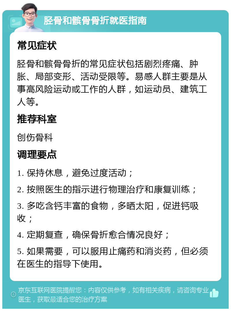 胫骨和髌骨骨折就医指南 常见症状 胫骨和髌骨骨折的常见症状包括剧烈疼痛、肿胀、局部变形、活动受限等。易感人群主要是从事高风险运动或工作的人群，如运动员、建筑工人等。 推荐科室 创伤骨科 调理要点 1. 保持休息，避免过度活动； 2. 按照医生的指示进行物理治疗和康复训练； 3. 多吃含钙丰富的食物，多晒太阳，促进钙吸收； 4. 定期复查，确保骨折愈合情况良好； 5. 如果需要，可以服用止痛药和消炎药，但必须在医生的指导下使用。