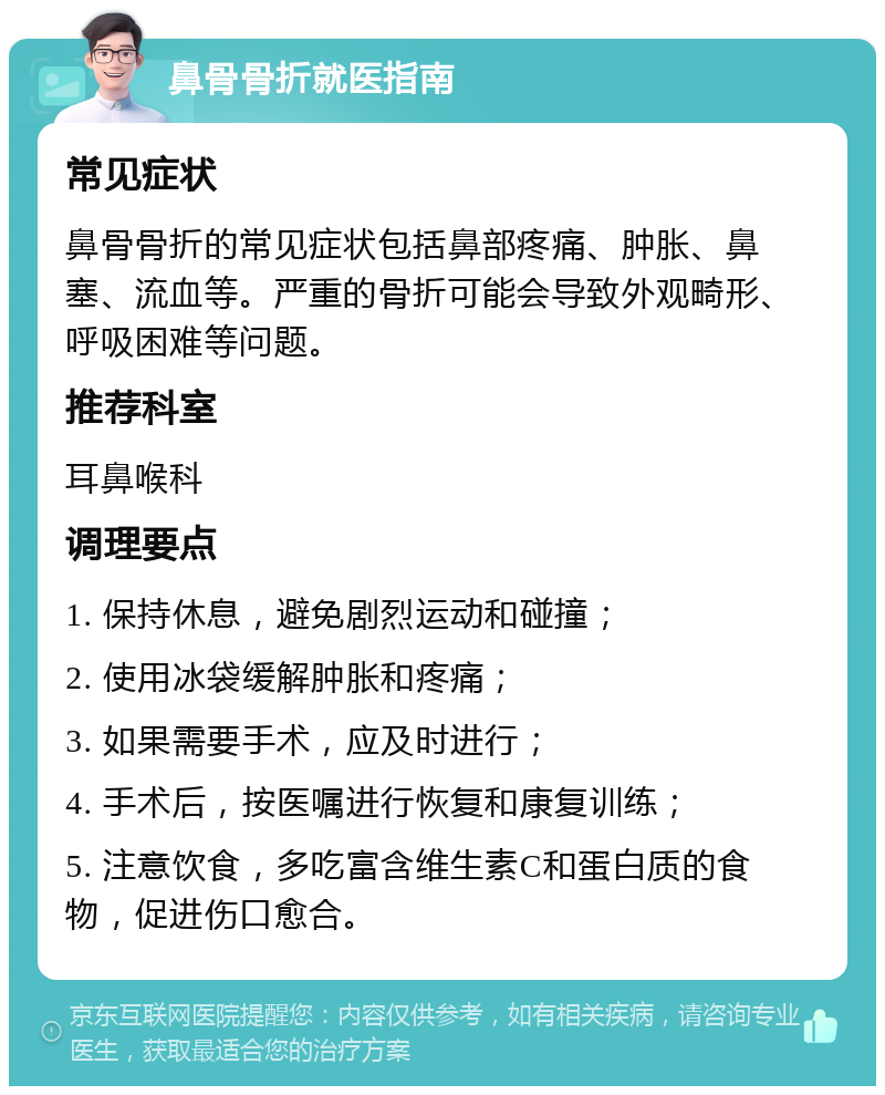 鼻骨骨折就医指南 常见症状 鼻骨骨折的常见症状包括鼻部疼痛、肿胀、鼻塞、流血等。严重的骨折可能会导致外观畸形、呼吸困难等问题。 推荐科室 耳鼻喉科 调理要点 1. 保持休息，避免剧烈运动和碰撞； 2. 使用冰袋缓解肿胀和疼痛； 3. 如果需要手术，应及时进行； 4. 手术后，按医嘱进行恢复和康复训练； 5. 注意饮食，多吃富含维生素C和蛋白质的食物，促进伤口愈合。