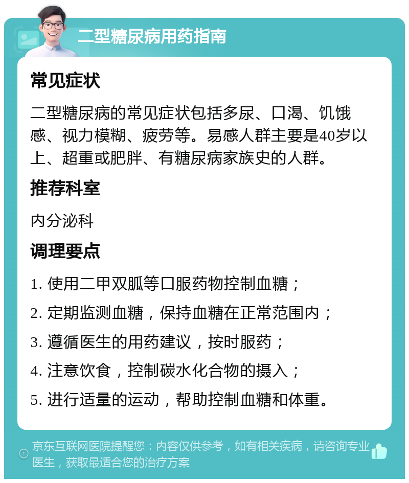 二型糖尿病用药指南 常见症状 二型糖尿病的常见症状包括多尿、口渴、饥饿感、视力模糊、疲劳等。易感人群主要是40岁以上、超重或肥胖、有糖尿病家族史的人群。 推荐科室 内分泌科 调理要点 1. 使用二甲双胍等口服药物控制血糖； 2. 定期监测血糖，保持血糖在正常范围内； 3. 遵循医生的用药建议，按时服药； 4. 注意饮食，控制碳水化合物的摄入； 5. 进行适量的运动，帮助控制血糖和体重。