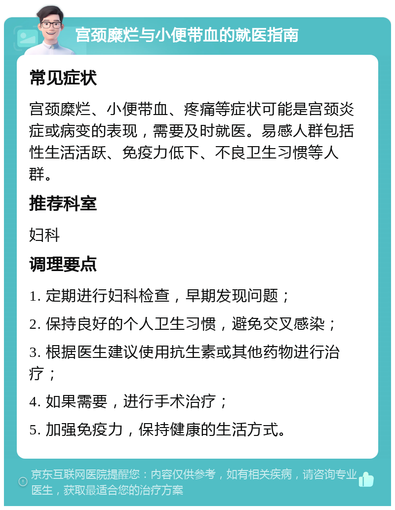 宫颈糜烂与小便带血的就医指南 常见症状 宫颈糜烂、小便带血、疼痛等症状可能是宫颈炎症或病变的表现，需要及时就医。易感人群包括性生活活跃、免疫力低下、不良卫生习惯等人群。 推荐科室 妇科 调理要点 1. 定期进行妇科检查，早期发现问题； 2. 保持良好的个人卫生习惯，避免交叉感染； 3. 根据医生建议使用抗生素或其他药物进行治疗； 4. 如果需要，进行手术治疗； 5. 加强免疫力，保持健康的生活方式。