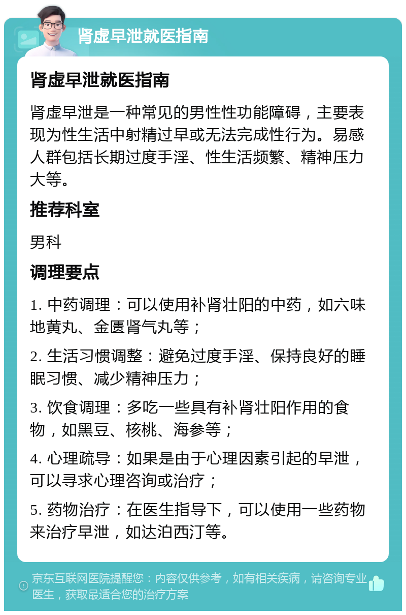 肾虚早泄就医指南 肾虚早泄就医指南 肾虚早泄是一种常见的男性性功能障碍，主要表现为性生活中射精过早或无法完成性行为。易感人群包括长期过度手淫、性生活频繁、精神压力大等。 推荐科室 男科 调理要点 1. 中药调理：可以使用补肾壮阳的中药，如六味地黄丸、金匮肾气丸等； 2. 生活习惯调整：避免过度手淫、保持良好的睡眠习惯、减少精神压力； 3. 饮食调理：多吃一些具有补肾壮阳作用的食物，如黑豆、核桃、海参等； 4. 心理疏导：如果是由于心理因素引起的早泄，可以寻求心理咨询或治疗； 5. 药物治疗：在医生指导下，可以使用一些药物来治疗早泄，如达泊西汀等。