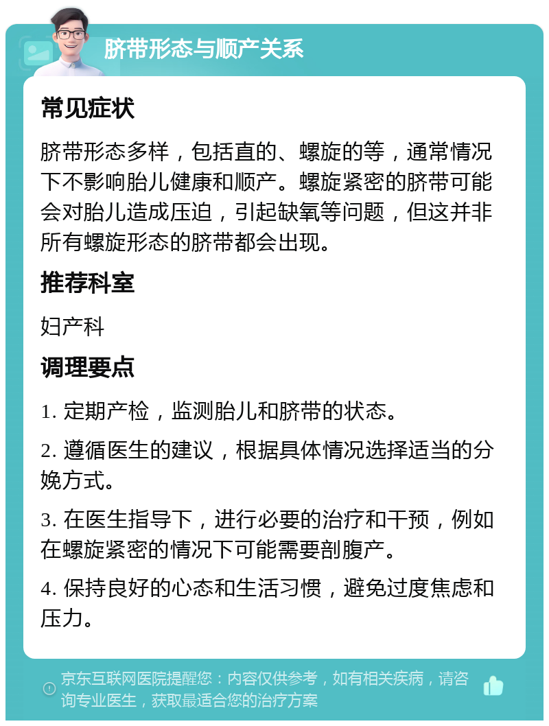 脐带形态与顺产关系 常见症状 脐带形态多样，包括直的、螺旋的等，通常情况下不影响胎儿健康和顺产。螺旋紧密的脐带可能会对胎儿造成压迫，引起缺氧等问题，但这并非所有螺旋形态的脐带都会出现。 推荐科室 妇产科 调理要点 1. 定期产检，监测胎儿和脐带的状态。 2. 遵循医生的建议，根据具体情况选择适当的分娩方式。 3. 在医生指导下，进行必要的治疗和干预，例如在螺旋紧密的情况下可能需要剖腹产。 4. 保持良好的心态和生活习惯，避免过度焦虑和压力。