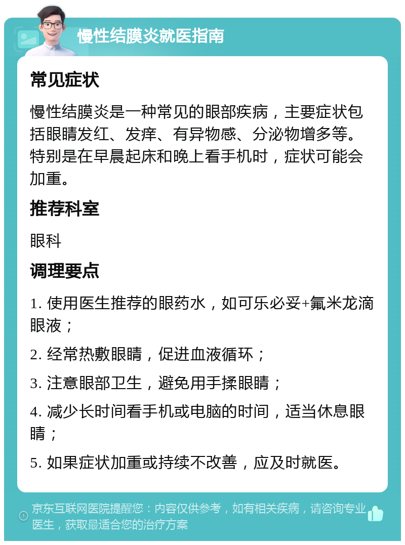 慢性结膜炎就医指南 常见症状 慢性结膜炎是一种常见的眼部疾病，主要症状包括眼睛发红、发痒、有异物感、分泌物增多等。特别是在早晨起床和晚上看手机时，症状可能会加重。 推荐科室 眼科 调理要点 1. 使用医生推荐的眼药水，如可乐必妥+氟米龙滴眼液； 2. 经常热敷眼睛，促进血液循环； 3. 注意眼部卫生，避免用手揉眼睛； 4. 减少长时间看手机或电脑的时间，适当休息眼睛； 5. 如果症状加重或持续不改善，应及时就医。