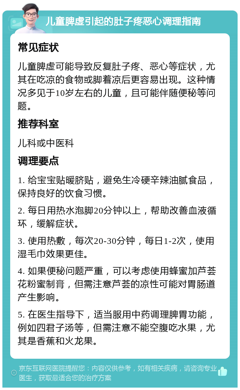 儿童脾虚引起的肚子疼恶心调理指南 常见症状 儿童脾虚可能导致反复肚子疼、恶心等症状，尤其在吃凉的食物或脚着凉后更容易出现。这种情况多见于10岁左右的儿童，且可能伴随便秘等问题。 推荐科室 儿科或中医科 调理要点 1. 给宝宝贴暖脐贴，避免生冷硬辛辣油腻食品，保持良好的饮食习惯。 2. 每日用热水泡脚20分钟以上，帮助改善血液循环，缓解症状。 3. 使用热敷，每次20-30分钟，每日1-2次，使用湿毛巾效果更佳。 4. 如果便秘问题严重，可以考虑使用蜂蜜加芦荟花粉蜜制膏，但需注意芦荟的凉性可能对胃肠道产生影响。 5. 在医生指导下，适当服用中药调理脾胃功能，例如四君子汤等，但需注意不能空腹吃水果，尤其是香蕉和火龙果。