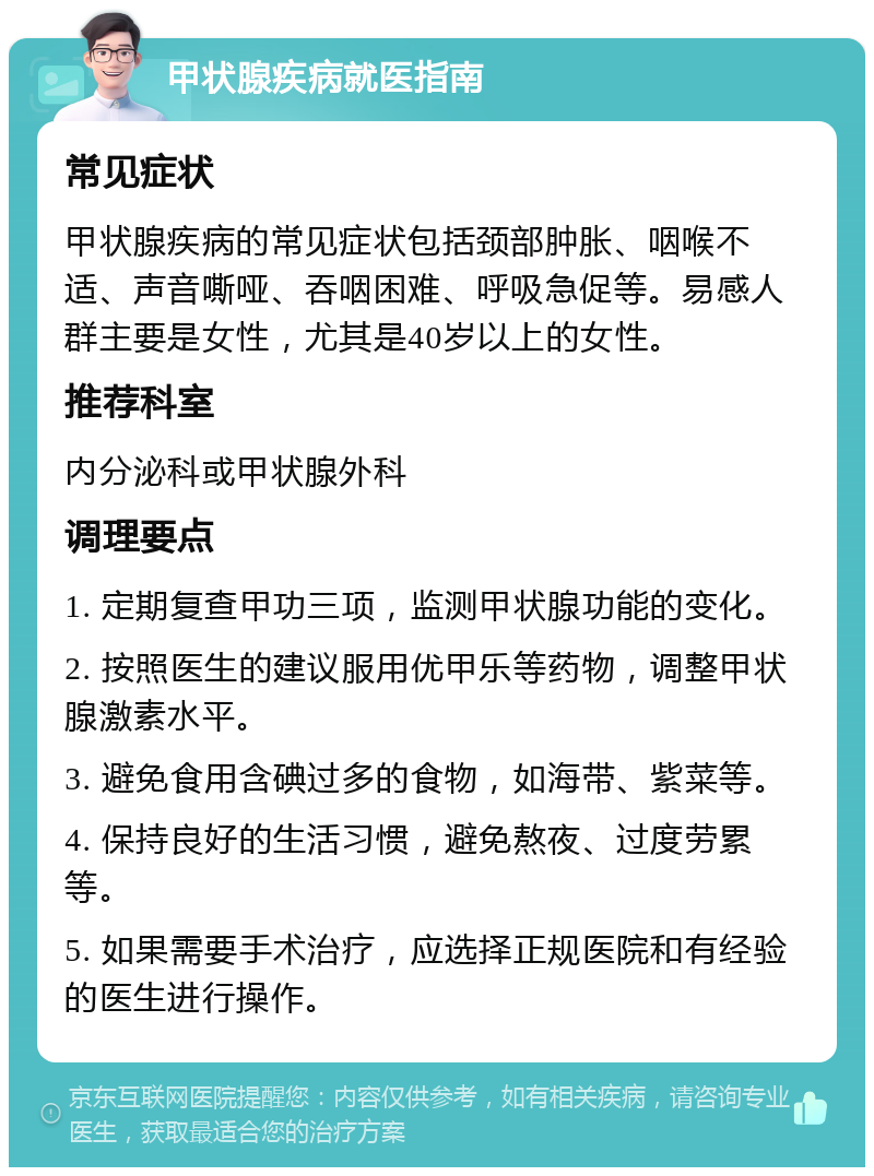 甲状腺疾病就医指南 常见症状 甲状腺疾病的常见症状包括颈部肿胀、咽喉不适、声音嘶哑、吞咽困难、呼吸急促等。易感人群主要是女性，尤其是40岁以上的女性。 推荐科室 内分泌科或甲状腺外科 调理要点 1. 定期复查甲功三项，监测甲状腺功能的变化。 2. 按照医生的建议服用优甲乐等药物，调整甲状腺激素水平。 3. 避免食用含碘过多的食物，如海带、紫菜等。 4. 保持良好的生活习惯，避免熬夜、过度劳累等。 5. 如果需要手术治疗，应选择正规医院和有经验的医生进行操作。