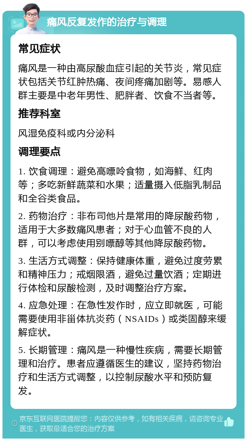 痛风反复发作的治疗与调理 常见症状 痛风是一种由高尿酸血症引起的关节炎，常见症状包括关节红肿热痛、夜间疼痛加剧等。易感人群主要是中老年男性、肥胖者、饮食不当者等。 推荐科室 风湿免疫科或内分泌科 调理要点 1. 饮食调理：避免高嘌呤食物，如海鲜、红肉等；多吃新鲜蔬菜和水果；适量摄入低脂乳制品和全谷类食品。 2. 药物治疗：非布司他片是常用的降尿酸药物，适用于大多数痛风患者；对于心血管不良的人群，可以考虑使用别嘌醇等其他降尿酸药物。 3. 生活方式调整：保持健康体重，避免过度劳累和精神压力；戒烟限酒，避免过量饮酒；定期进行体检和尿酸检测，及时调整治疗方案。 4. 应急处理：在急性发作时，应立即就医，可能需要使用非甾体抗炎药（NSAIDs）或类固醇来缓解症状。 5. 长期管理：痛风是一种慢性疾病，需要长期管理和治疗。患者应遵循医生的建议，坚持药物治疗和生活方式调整，以控制尿酸水平和预防复发。