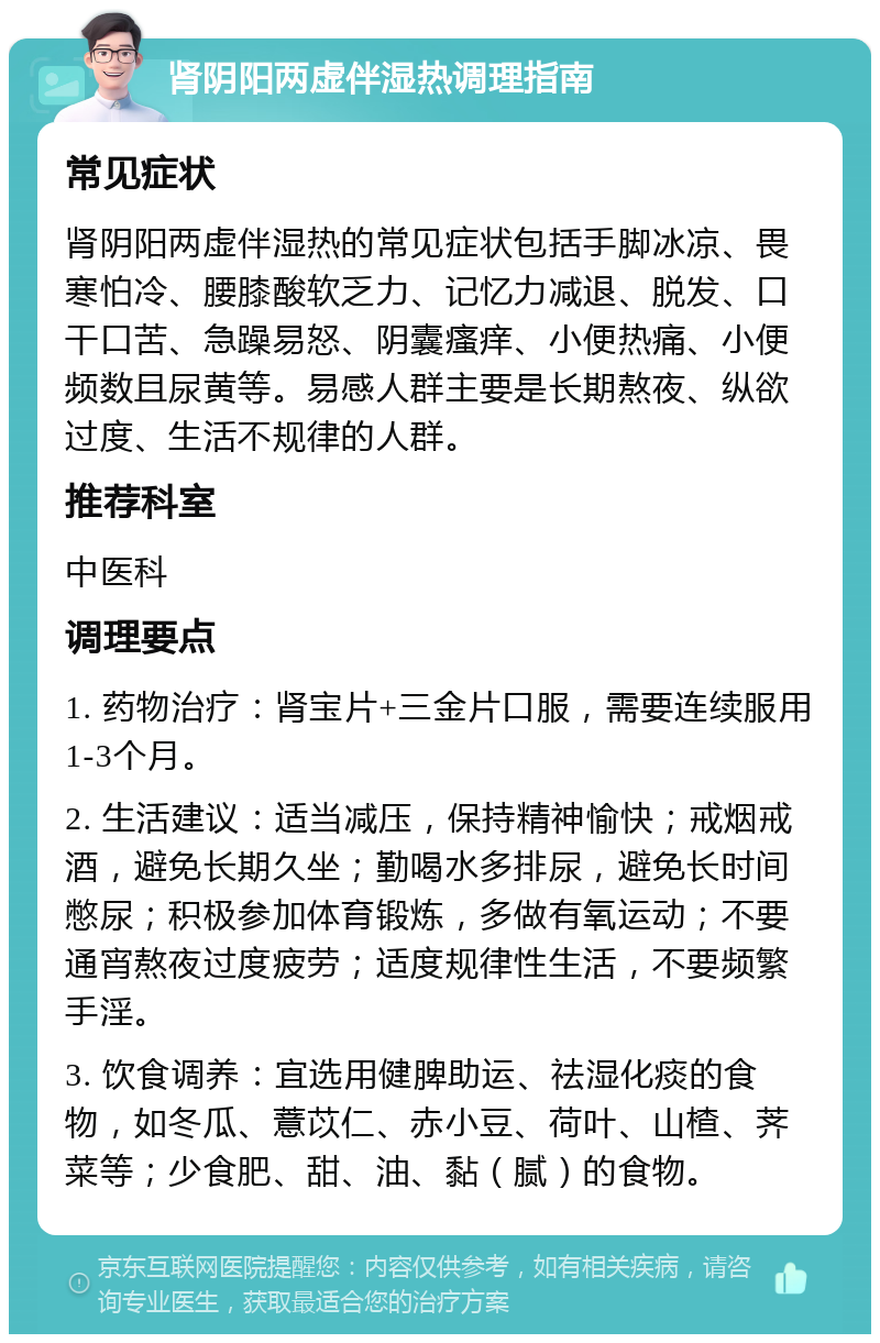 肾阴阳两虚伴湿热调理指南 常见症状 肾阴阳两虚伴湿热的常见症状包括手脚冰凉、畏寒怕冷、腰膝酸软乏力、记忆力减退、脱发、口干口苦、急躁易怒、阴囊瘙痒、小便热痛、小便频数且尿黄等。易感人群主要是长期熬夜、纵欲过度、生活不规律的人群。 推荐科室 中医科 调理要点 1. 药物治疗：肾宝片+三金片口服，需要连续服用1-3个月。 2. 生活建议：适当减压，保持精神愉快；戒烟戒酒，避免长期久坐；勤喝水多排尿，避免长时间憋尿；积极参加体育锻炼，多做有氧运动；不要通宵熬夜过度疲劳；适度规律性生活，不要频繁手淫。 3. 饮食调养：宜选用健脾助运、祛湿化痰的食物，如冬瓜、薏苡仁、赤小豆、荷叶、山楂、荠菜等；少食肥、甜、油、黏（腻）的食物。