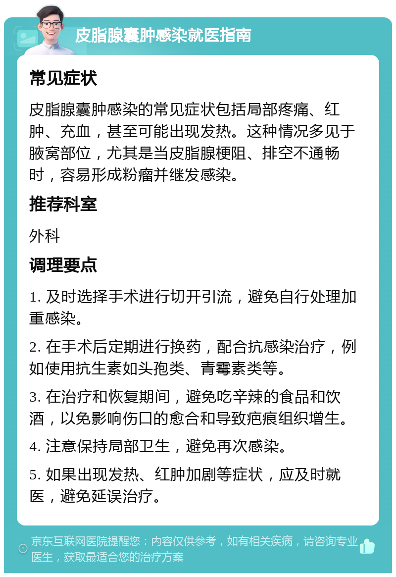 皮脂腺囊肿感染就医指南 常见症状 皮脂腺囊肿感染的常见症状包括局部疼痛、红肿、充血，甚至可能出现发热。这种情况多见于腋窝部位，尤其是当皮脂腺梗阻、排空不通畅时，容易形成粉瘤并继发感染。 推荐科室 外科 调理要点 1. 及时选择手术进行切开引流，避免自行处理加重感染。 2. 在手术后定期进行换药，配合抗感染治疗，例如使用抗生素如头孢类、青霉素类等。 3. 在治疗和恢复期间，避免吃辛辣的食品和饮酒，以免影响伤口的愈合和导致疤痕组织增生。 4. 注意保持局部卫生，避免再次感染。 5. 如果出现发热、红肿加剧等症状，应及时就医，避免延误治疗。