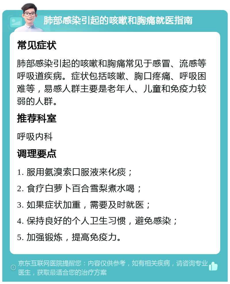 肺部感染引起的咳嗽和胸痛就医指南 常见症状 肺部感染引起的咳嗽和胸痛常见于感冒、流感等呼吸道疾病。症状包括咳嗽、胸口疼痛、呼吸困难等，易感人群主要是老年人、儿童和免疫力较弱的人群。 推荐科室 呼吸内科 调理要点 1. 服用氨溴索口服液来化痰； 2. 食疗白萝卜百合雪梨煮水喝； 3. 如果症状加重，需要及时就医； 4. 保持良好的个人卫生习惯，避免感染； 5. 加强锻炼，提高免疫力。