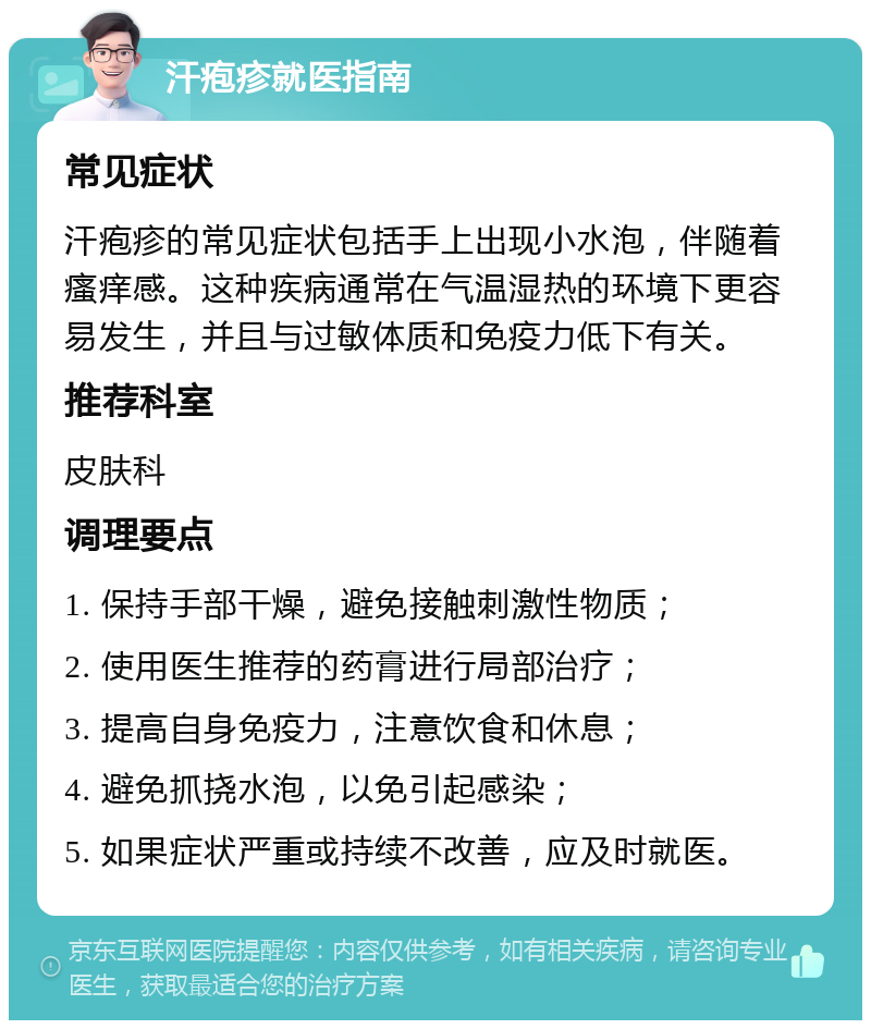 汗疱疹就医指南 常见症状 汗疱疹的常见症状包括手上出现小水泡，伴随着瘙痒感。这种疾病通常在气温湿热的环境下更容易发生，并且与过敏体质和免疫力低下有关。 推荐科室 皮肤科 调理要点 1. 保持手部干燥，避免接触刺激性物质； 2. 使用医生推荐的药膏进行局部治疗； 3. 提高自身免疫力，注意饮食和休息； 4. 避免抓挠水泡，以免引起感染； 5. 如果症状严重或持续不改善，应及时就医。