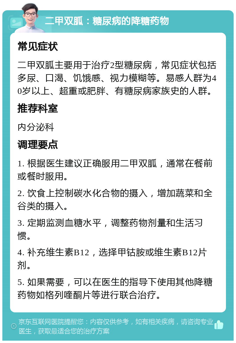 二甲双胍：糖尿病的降糖药物 常见症状 二甲双胍主要用于治疗2型糖尿病，常见症状包括多尿、口渴、饥饿感、视力模糊等。易感人群为40岁以上、超重或肥胖、有糖尿病家族史的人群。 推荐科室 内分泌科 调理要点 1. 根据医生建议正确服用二甲双胍，通常在餐前或餐时服用。 2. 饮食上控制碳水化合物的摄入，增加蔬菜和全谷类的摄入。 3. 定期监测血糖水平，调整药物剂量和生活习惯。 4. 补充维生素B12，选择甲钴胺或维生素B12片剂。 5. 如果需要，可以在医生的指导下使用其他降糖药物如格列喹酮片等进行联合治疗。