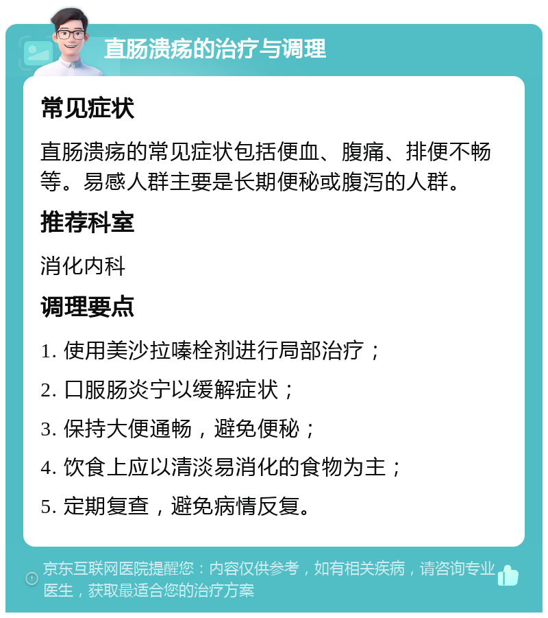 直肠溃疡的治疗与调理 常见症状 直肠溃疡的常见症状包括便血、腹痛、排便不畅等。易感人群主要是长期便秘或腹泻的人群。 推荐科室 消化内科 调理要点 1. 使用美沙拉嗪栓剂进行局部治疗； 2. 口服肠炎宁以缓解症状； 3. 保持大便通畅，避免便秘； 4. 饮食上应以清淡易消化的食物为主； 5. 定期复查，避免病情反复。