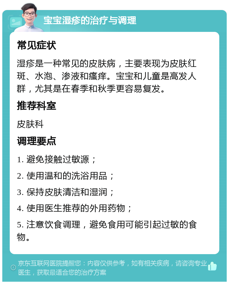 宝宝湿疹的治疗与调理 常见症状 湿疹是一种常见的皮肤病，主要表现为皮肤红斑、水泡、渗液和瘙痒。宝宝和儿童是高发人群，尤其是在春季和秋季更容易复发。 推荐科室 皮肤科 调理要点 1. 避免接触过敏源； 2. 使用温和的洗浴用品； 3. 保持皮肤清洁和湿润； 4. 使用医生推荐的外用药物； 5. 注意饮食调理，避免食用可能引起过敏的食物。