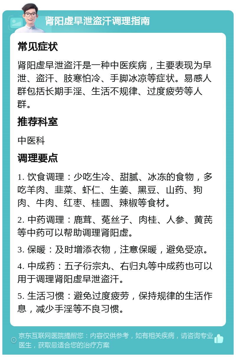 肾阳虚早泄盗汗调理指南 常见症状 肾阳虚早泄盗汗是一种中医疾病，主要表现为早泄、盗汗、肢寒怕冷、手脚冰凉等症状。易感人群包括长期手淫、生活不规律、过度疲劳等人群。 推荐科室 中医科 调理要点 1. 饮食调理：少吃生冷、甜腻、冰冻的食物，多吃羊肉、韭菜、虾仁、生姜、黑豆、山药、狗肉、牛肉、红枣、桂圆、辣椒等食材。 2. 中药调理：鹿茸、菟丝子、肉桂、人参、黄芪等中药可以帮助调理肾阳虚。 3. 保暖：及时增添衣物，注意保暖，避免受凉。 4. 中成药：五子衍宗丸、右归丸等中成药也可以用于调理肾阳虚早泄盗汗。 5. 生活习惯：避免过度疲劳，保持规律的生活作息，减少手淫等不良习惯。