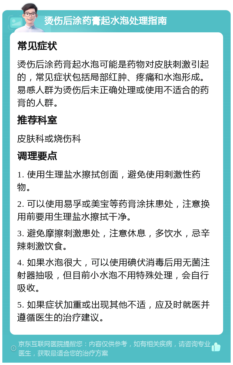 烫伤后涂药膏起水泡处理指南 常见症状 烫伤后涂药膏起水泡可能是药物对皮肤刺激引起的，常见症状包括局部红肿、疼痛和水泡形成。易感人群为烫伤后未正确处理或使用不适合的药膏的人群。 推荐科室 皮肤科或烧伤科 调理要点 1. 使用生理盐水擦拭创面，避免使用刺激性药物。 2. 可以使用易孚或美宝等药膏涂抹患处，注意换用前要用生理盐水擦拭干净。 3. 避免摩擦刺激患处，注意休息，多饮水，忌辛辣刺激饮食。 4. 如果水泡很大，可以使用碘伏消毒后用无菌注射器抽吸，但目前小水泡不用特殊处理，会自行吸收。 5. 如果症状加重或出现其他不适，应及时就医并遵循医生的治疗建议。