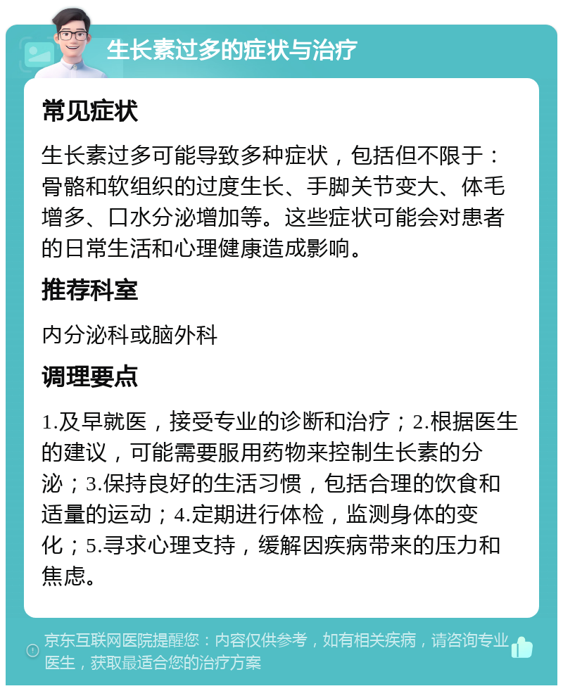 生长素过多的症状与治疗 常见症状 生长素过多可能导致多种症状，包括但不限于：骨骼和软组织的过度生长、手脚关节变大、体毛增多、口水分泌增加等。这些症状可能会对患者的日常生活和心理健康造成影响。 推荐科室 内分泌科或脑外科 调理要点 1.及早就医，接受专业的诊断和治疗；2.根据医生的建议，可能需要服用药物来控制生长素的分泌；3.保持良好的生活习惯，包括合理的饮食和适量的运动；4.定期进行体检，监测身体的变化；5.寻求心理支持，缓解因疾病带来的压力和焦虑。