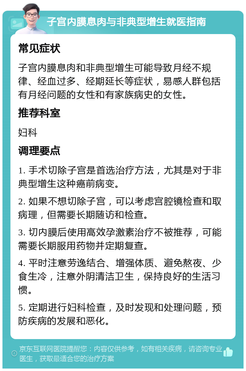 子宫内膜息肉与非典型增生就医指南 常见症状 子宫内膜息肉和非典型增生可能导致月经不规律、经血过多、经期延长等症状，易感人群包括有月经问题的女性和有家族病史的女性。 推荐科室 妇科 调理要点 1. 手术切除子宫是首选治疗方法，尤其是对于非典型增生这种癌前病变。 2. 如果不想切除子宫，可以考虑宫腔镜检查和取病理，但需要长期随访和检查。 3. 切内膜后使用高效孕激素治疗不被推荐，可能需要长期服用药物并定期复查。 4. 平时注意劳逸结合、增强体质、避免熬夜、少食生冷，注意外阴清洁卫生，保持良好的生活习惯。 5. 定期进行妇科检查，及时发现和处理问题，预防疾病的发展和恶化。