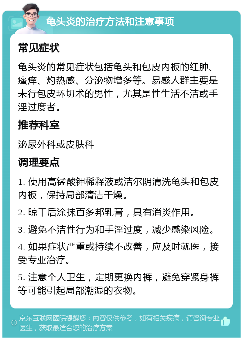 龟头炎的治疗方法和注意事项 常见症状 龟头炎的常见症状包括龟头和包皮内板的红肿、瘙痒、灼热感、分泌物增多等。易感人群主要是未行包皮环切术的男性，尤其是性生活不洁或手淫过度者。 推荐科室 泌尿外科或皮肤科 调理要点 1. 使用高锰酸钾稀释液或洁尔阴清洗龟头和包皮内板，保持局部清洁干燥。 2. 晾干后涂抹百多邦乳膏，具有消炎作用。 3. 避免不洁性行为和手淫过度，减少感染风险。 4. 如果症状严重或持续不改善，应及时就医，接受专业治疗。 5. 注意个人卫生，定期更换内裤，避免穿紧身裤等可能引起局部潮湿的衣物。