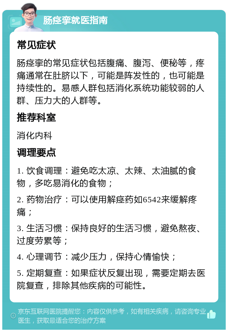 肠痉挛就医指南 常见症状 肠痉挛的常见症状包括腹痛、腹泻、便秘等，疼痛通常在肚脐以下，可能是阵发性的，也可能是持续性的。易感人群包括消化系统功能较弱的人群、压力大的人群等。 推荐科室 消化内科 调理要点 1. 饮食调理：避免吃太凉、太辣、太油腻的食物，多吃易消化的食物； 2. 药物治疗：可以使用解痉药如6542来缓解疼痛； 3. 生活习惯：保持良好的生活习惯，避免熬夜、过度劳累等； 4. 心理调节：减少压力，保持心情愉快； 5. 定期复查：如果症状反复出现，需要定期去医院复查，排除其他疾病的可能性。