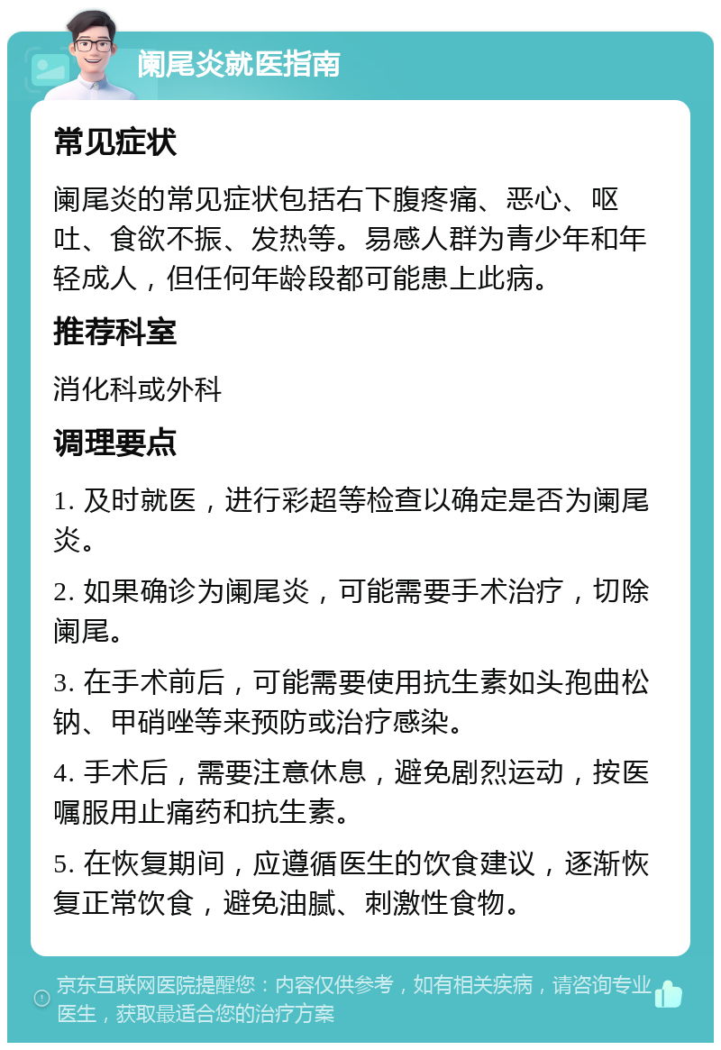 阑尾炎就医指南 常见症状 阑尾炎的常见症状包括右下腹疼痛、恶心、呕吐、食欲不振、发热等。易感人群为青少年和年轻成人，但任何年龄段都可能患上此病。 推荐科室 消化科或外科 调理要点 1. 及时就医，进行彩超等检查以确定是否为阑尾炎。 2. 如果确诊为阑尾炎，可能需要手术治疗，切除阑尾。 3. 在手术前后，可能需要使用抗生素如头孢曲松钠、甲硝唑等来预防或治疗感染。 4. 手术后，需要注意休息，避免剧烈运动，按医嘱服用止痛药和抗生素。 5. 在恢复期间，应遵循医生的饮食建议，逐渐恢复正常饮食，避免油腻、刺激性食物。