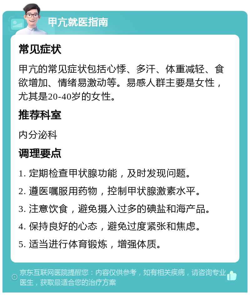 甲亢就医指南 常见症状 甲亢的常见症状包括心悸、多汗、体重减轻、食欲增加、情绪易激动等。易感人群主要是女性，尤其是20-40岁的女性。 推荐科室 内分泌科 调理要点 1. 定期检查甲状腺功能，及时发现问题。 2. 遵医嘱服用药物，控制甲状腺激素水平。 3. 注意饮食，避免摄入过多的碘盐和海产品。 4. 保持良好的心态，避免过度紧张和焦虑。 5. 适当进行体育锻炼，增强体质。