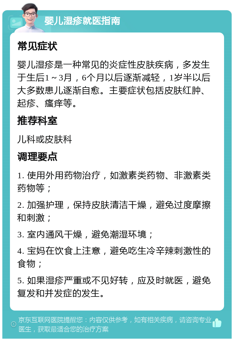 婴儿湿疹就医指南 常见症状 婴儿湿疹是一种常见的炎症性皮肤疾病，多发生于生后1～3月，6个月以后逐渐减轻，1岁半以后大多数患儿逐渐自愈。主要症状包括皮肤红肿、起疹、瘙痒等。 推荐科室 儿科或皮肤科 调理要点 1. 使用外用药物治疗，如激素类药物、非激素类药物等； 2. 加强护理，保持皮肤清洁干燥，避免过度摩擦和刺激； 3. 室内通风干燥，避免潮湿环境； 4. 宝妈在饮食上注意，避免吃生冷辛辣刺激性的食物； 5. 如果湿疹严重或不见好转，应及时就医，避免复发和并发症的发生。